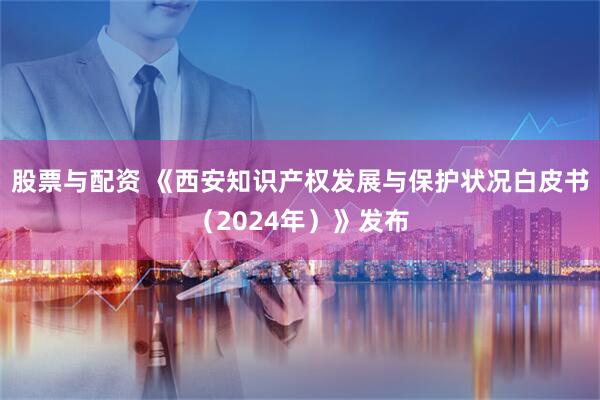 股票与配资 《西安知识产权发展与保护状况白皮书（2024年）》发布