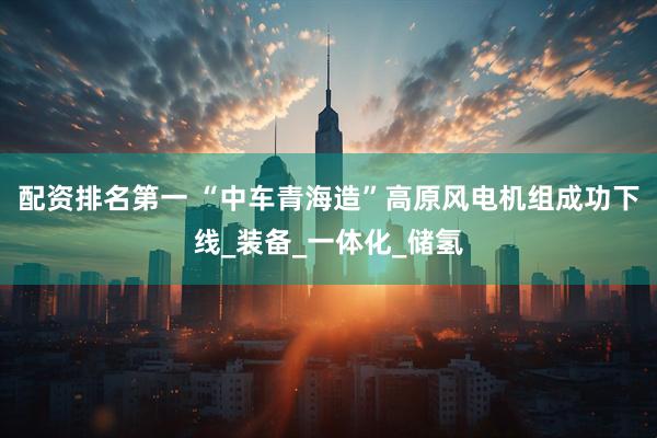 配资排名第一 “中车青海造”高原风电机组成功下线_装备_一体化_储氢