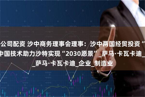 公司配资 沙中商务理事会理事：沙中两国经贸投资“双向奔赴” 中国技术助力沙特实现“2030愿景”_萨马·卡瓦卡迪_企业_制造业