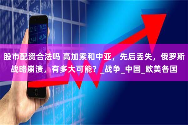 股市配资合法吗 高加索和中亚，先后丢失，俄罗斯战略崩溃，有多大可能？_战争_中国_欧美各国
