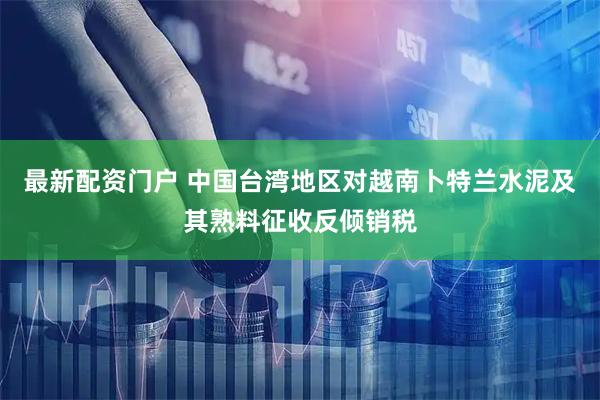 最新配资门户 中国台湾地区对越南卜特兰水泥及其熟料征收反倾销税