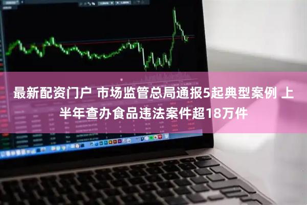 最新配资门户 市场监管总局通报5起典型案例 上半年查办食品违法案件超18万件