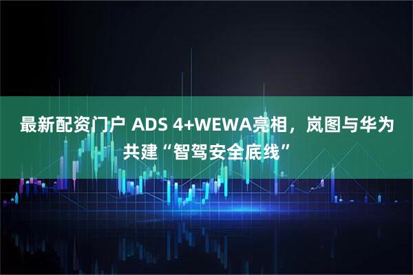 最新配资门户 ADS 4+WEWA亮相，岚图与华为共建“智驾安全底线”
