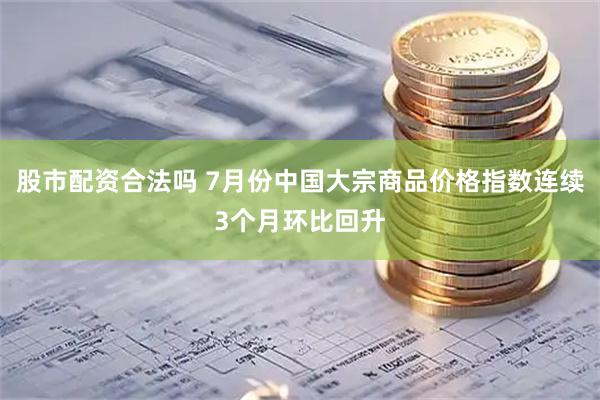股市配资合法吗 7月份中国大宗商品价格指数连续3个月环比回升