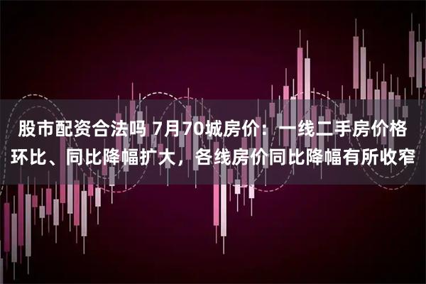 股市配资合法吗 7月70城房价：一线二手房价格环比、同比降幅扩大，各线房价同比降幅有所收窄