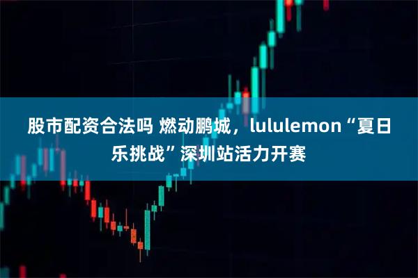 股市配资合法吗 燃动鹏城，lululemon“夏日乐挑战”深圳站活力开赛