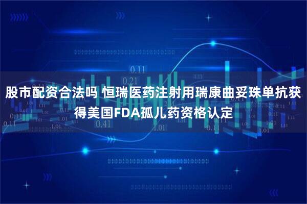 股市配资合法吗 恒瑞医药注射用瑞康曲妥珠单抗获得美国FDA孤儿药资格认定