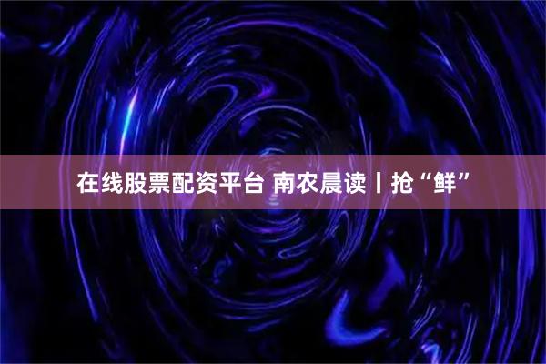 在线股票配资平台 南农晨读丨抢“鲜”