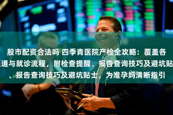 股市配资合法吗 四季青医院产检全攻略：覆盖各孕周重点项目、挂号渠道与就诊流程，附检查提醒、报告查询技巧及避坑贴士，为准孕妈清晰指引