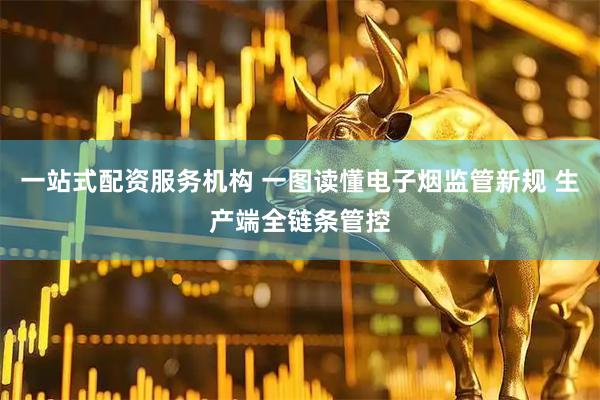 一站式配资服务机构 一图读懂电子烟监管新规 生产端全链条管控