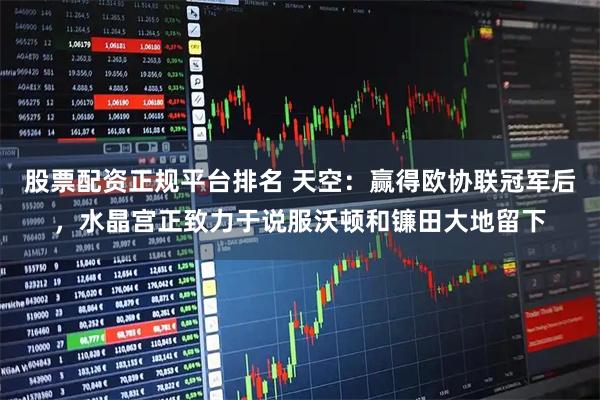 股票配资正规平台排名 天空：赢得欧协联冠军后，水晶宫正致力于说服沃顿和镰田大地留下